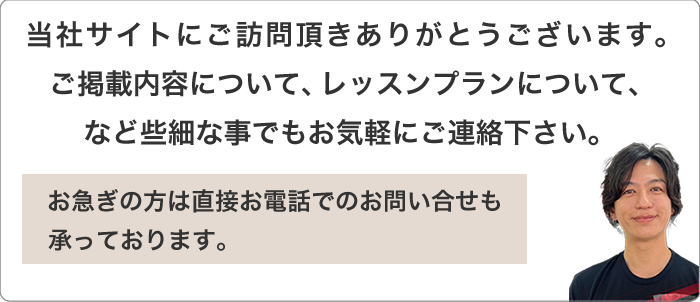 当社サイトにご訪問頂きありがとうございます。ご掲載内容について、レッスンプランについて、など些細な事でもお気軽にご連絡下さい。お急ぎの方は直接お電話でのお問い合せも承っております。