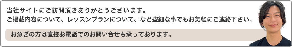 当社サイトにご訪問頂きありがとうございます。ご掲載内容について、レッスンプランについて、など些細な事でもお気軽にご連絡下さい。お急ぎの方は直接お電話でのお問い合せも承っております。